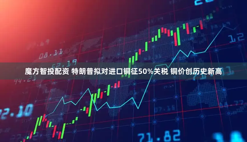 魔方智投配资 特朗普拟对进口铜征50%关税 铜价创历史新高