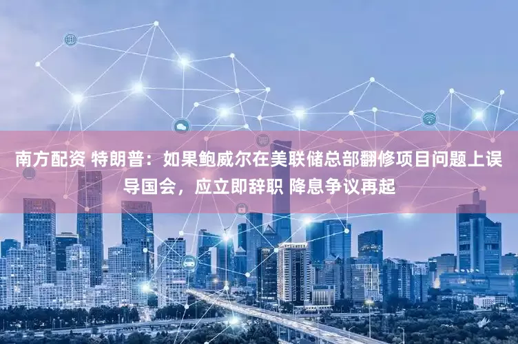 南方配资 特朗普：如果鲍威尔在美联储总部翻修项目问题上误导国会，应立即辞职 降息争议再起