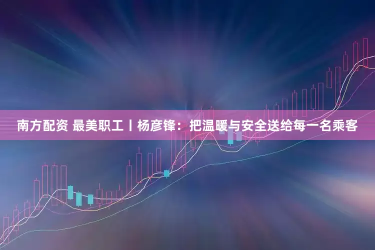 南方配资 最美职工丨杨彦锋：把温暖与安全送给每一名乘客