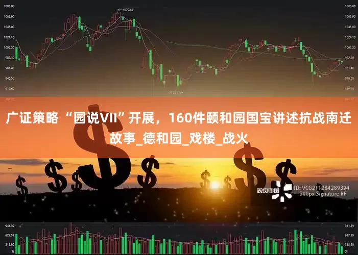 广证策略 “园说Ⅶ”开展，160件颐和园国宝讲述抗战南迁故事_德和园_戏楼_战火