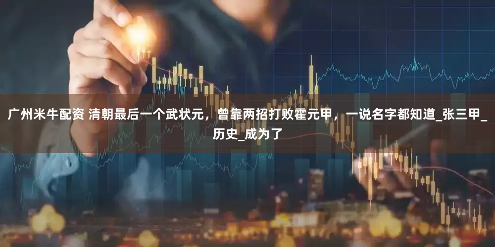 广州米牛配资 清朝最后一个武状元，曾靠两招打败霍元甲，一说名字都知道_张三甲_历史_成为了