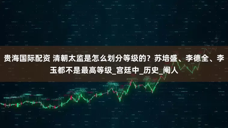 贵海国际配资 清朝太监是怎么划分等级的？苏培盛、李德全、李玉都不是最高等级_宫廷中_历史_阉人