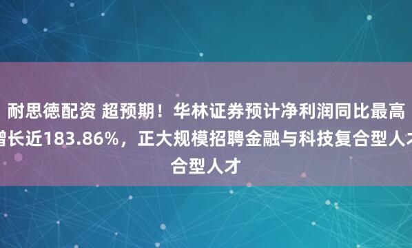 耐思徳配资 超预期！华林证券预计净利润同比最高增长近183.86%，正大规模招聘金融与科技复合型人才