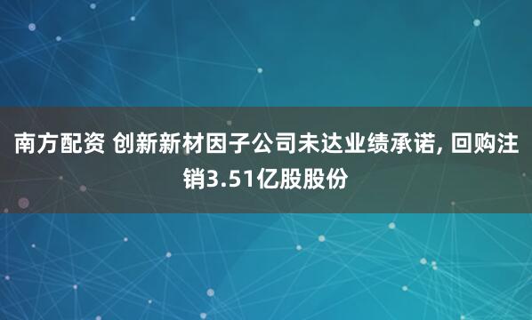 南方配资 创新新材因子公司未达业绩承诺, 回购注销3.51亿股股份