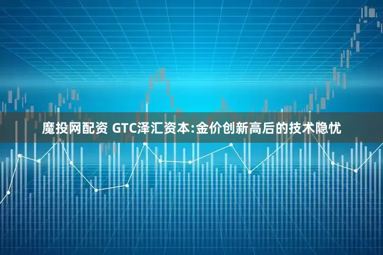 魔投网配资 GTC泽汇资本:金价创新高后的技术隐忧