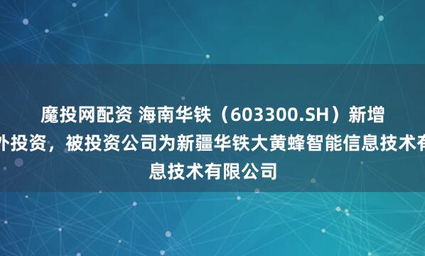魔投网配资 海南华铁（603300.SH）新增一起对外投资，被投资公司为新疆华铁大黄蜂智能信息技术有限公司