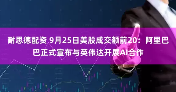 耐思徳配资 9月25日美股成交额前20：阿里巴巴正式宣布与英伟达开展AI合作