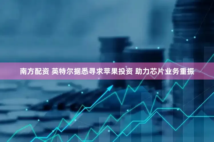 南方配资 英特尔据悉寻求苹果投资 助力芯片业务重振