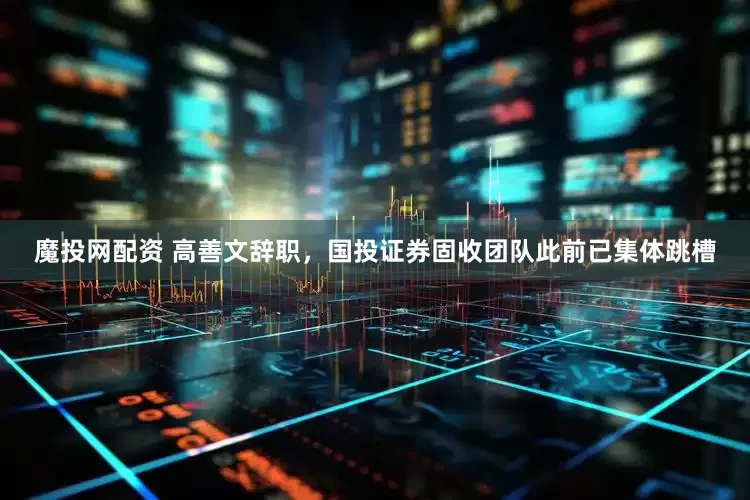 魔投网配资 高善文辞职，国投证券固收团队此前已集体跳槽