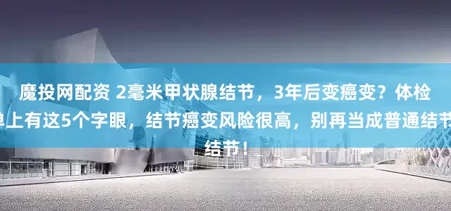 魔投网配资 2毫米甲状腺结节，3年后变癌变？体检单上有这5个字眼，结节癌变风险很高，别再当成普通结节！